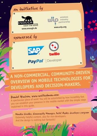 an initiative by
sponsored by
A NON-COMMERCIAL, COMMUNITY-DRIVEN
OVERVIEW ON MOBILE TECHNOLOGIES FOR
DEVELOPERS AND DECISION-MAKERS.
Daniel Hudson, www.webtechman.com
A spectacular piece of work! You will be astonished by how incredibly fast
you can establish your presence in the mobile market with the simple steps
explained in this guide.
Monika Lischke, Community Manager, Intel AppUp developer program
Extremely helpful content, also for non-developers.
And the design is nothing but fantastic!
www.enough.de www.wip.org
 