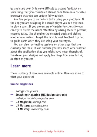 Conceptional Design for Mobile 19
go and start over. It is more difficult to accept feedback on
something that you considered almost done than on a clickable
prototype that you can update fairly quickly.
Ask few people to do certain tasks using your prototype. If
the app you are designing is a music player you can ask them
to play a song. If you are unsure of certain functionality you
can try to divert the user’s attention by asking them to perform
reversed tasks, like changing the selected track and picking
another one instead. To get the most honest feedback try not
to guide users when they are using your prototype.
You can also run testing sessions on other apps that are
currently out there. It can surprise you how much others notice
about the application that you might have never thought of.
Iterate on your designs and apply learnings from user testing
as often as you can.
Learn more
There is plenty of resources available online. Here are some to
whet your appetite:
Online magazines
—— Konigi: konigi.com
—— Smashing Magazine (UX design section):
uxdesign.smashingmagazine.com
—— UX Magazine: uxmag.com
—— UX Matters: uxmatters.com
—— UX Mastery: uxmastery.com
 