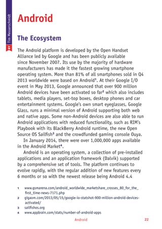Android 22
Android
The Ecosystem
The Android platform is developed by the Open Handset
Alliance led by Google and has been publicly available
since November 2007. Its use by the majority of hardware
manufacturers has made it the fastest growing smartphone
operating system. More than 81% of all smartphones sold in Q4
2013 worldwide were based on Android1
. At their Google I/O
event in May 2013, Google announced that over 900 million
Android devices have been activated so far2
which also includes
tablets, media players, set-top boxes, desktop phones and car
entertainment systems. Google's own smart eyeglasses, Google
Glass, runs a minimal version of Android supporting both web
and native apps. Some non-Android devices are also able to run
Android applications with reduced functionality, such as RIM’s
Playbook with its BlackBerry Android runtime, the new Open
Source OS Sailfish3
and the crowdfunded gaming console Ouya.
In January 2014, there were over 1,000,000 apps available
in the Android Market4
.
Android is an operating system, a collection of pre-installed
applications and an application framework (Dalvik) supported
by a comprehensive set of tools. The platform continues to
evolve rapidly, with the regular addition of new features every
6 months or so with the newest release being Android 4.4
1	 www.gsmarena.com/android_worldwide_marketshare_crosses_80_for_the_
first_time-news-7171.php
2	 gigaom.com/2013/05/15/google-io-statshot-900-million-android-devices-
activated/
3	 sailfishos.org
4	 www.appbrain.com/stats/number-of-android-apps
BYTimMesserschmidt
 