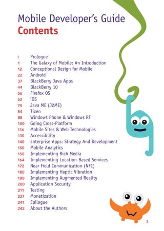  3
Mobile Developer’s Guide
Contents
I	Prologue
1	 The Galaxy of Mobile: An Introduction
12	 Conceptional Design for Mobile
22	Android
37	 BlackBerry Java Apps
44	 BlackBerry 10
56	 Firefox OS
62	iOS
74	 Java ME (J2ME)
84	Tizen
88	 Windows Phone & Windows RT
100	 Going Cross-Platform
116	 Mobile Sites & Web Technologies
130	Accessibility
140	 Enterprise Apps: Strategy And Development
150	 Mobile Analytics
158	 Implementing Rich Media
164	 Implementing Location-Based Services
172	 Near Field Communication (NFC)
180	 Implementing Haptic Vibration
188	 Implementing Augmented Reality
200	 Application Security
211	Testing
227	Monetization
241	Epilogue
242	 About the Authors
 