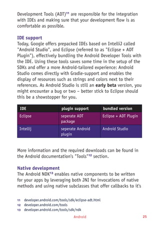 Android 25
Development Tools (ADT)11
are responsible for the integration
with IDEs and making sure that your development flow is as
comfortable as possible.
IDE support
Today, Google offers prepacked IDEs based on IntelliJ called
"Android Studio", and Eclipse (referred to as "Eclipse + ADT
Plugin"), effectively bundling the Android Developer Tools with
the IDE. Using these tools saves some time in the setup of the
SDKs and offer a more Android-tailored experience: Android
Studio comes directly with Gradle-support and enables the
display of resources such as strings and colors next to their
references. As Android Studio is still an early beta version, you
might encounter a bug or two – better stick to Eclipse should
this be a showstopper for you.
IDE plugin support bundled version
Eclipse seperate ADT
package
Eclipse + ADT Plugin
Intellij seperate Android
plugin
Android Studio
More information and the required downloads can be found in
the Android documentation's "Tools"12
section.
Native development
The Android NDK13
enables native components to be written
for your apps by leveraging both JNI for invocations of native
methods and using native subclasses that offer callbacks to it's
11	  developer.android.com/tools/sdk/eclipse-adt.html
12	  developer.android.com/tools
13	  developer.android.com/tools/sdk/ndk
 
