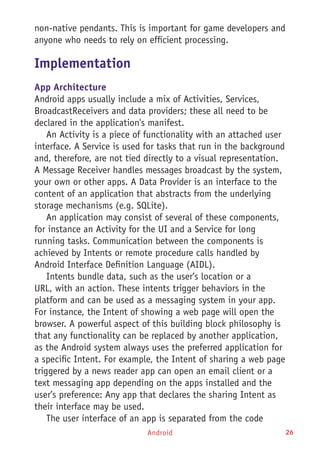 Android 26
non-native pendants. This is important for game developers and
anyone who needs to rely on efficient processing.
Implementation
App Architecture
Android apps usually include a mix of Activities, Services,
BroadcastReceivers and data providers; these all need to be
declared in the application's manifest.
An Activity is a piece of functionality with an attached user
interface. A Service is used for tasks that run in the background
and, therefore, are not tied directly to a visual representation.
A Message Receiver handles messages broadcast by the system,
your own or other apps. A Data Provider is an interface to the
content of an application that abstracts from the underlying
storage mechanisms (e.g. SQLite).
An application may consist of several of these components,
for instance an Activity for the UI and a Service for long
running tasks. Communication between the components is
achieved by Intents or remote procedure calls handled by
Android Interface Definition Language (AIDL).
Intents bundle data, such as the user’s location or a
URL, with an action. These intents trigger behaviors in the
platform and can be used as a messaging system in your app.
For instance, the Intent of showing a web page will open the
browser. A powerful aspect of this building block philosophy is
that any functionality can be replaced by another application,
as the Android system always uses the preferred application for
a specific Intent. For example, the Intent of sharing a web page
triggered by a news reader app can open an email client or a
text messaging app depending on the apps installed and the
user’s preference: Any app that declares the sharing Intent as
their interface may be used.
The user interface of an app is separated from the code
 