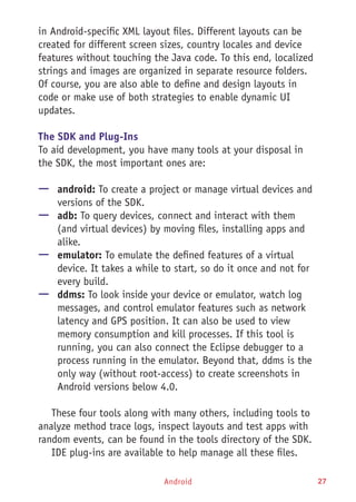 Android 27
in Android-specific XML layout files. Different layouts can be
created for different screen sizes, country locales and device
features without touching the Java code. To this end, localized
strings and images are organized in separate resource folders.
Of course, you are also able to define and design layouts in
code or make use of both strategies to enable dynamic UI
updates.
The SDK and Plug-Ins
To aid development, you have many tools at your disposal in
the SDK, the most important ones are:
—— android: To create a project or manage virtual devices and
versions of the SDK.
—— adb: To query devices, connect and interact with them
(and virtual devices) by moving files, installing apps and
alike.
—— emulator: To emulate the defined features of a virtual
device. It takes a while to start, so do it once and not for
every build.
—— ddms: To look inside your device or emulator, watch log
messages, and control emulator features such as network
latency and GPS position. It can also be used to view
memory consumption and kill processes. If this tool is
running, you can also connect the Eclipse debugger to a
process running in the emulator. Beyond that, ddms is the
only way (without root-access) to create screenshots in
Android versions below 4.0.
These four tools along with many others, including tools to
analyze method trace logs, inspect layouts and test apps with
random events, can be found in the tools directory of the SDK.
IDE plug-ins are available to help manage all these files.
 