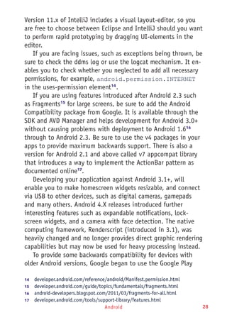 Android 28
Version 11.x of IntelliJ includes a visual layout-editor, so you
are free to choose between Eclipse and IntelliJ should you want
to perform rapid prototyping by dragging UI-elements in the
editor.
If you are facing issues, such as exceptions being thrown, be
sure to check the ddms log or use the logcat mechanism. It en-
ables you to check whether you neglected to add all necessary
permissions, for example, android.permission.INTERNET
in the uses-permission element14
.
If you are using features introduced after Android 2.3 such
as Fragments15
for large screens, be sure to add the Android
Compatibility package from Google. It is available through the
SDK and AVD Manager and helps development for Android 3.0+
without causing problems with deployment to Android 1.616
through to Android 2.3. Be sure to use the v4 packages in your
apps to provide maximum backwards support. There is also a
version for Android 2.1 and above called v7 appcompat library
that introduces a way to implement the ActionBar pattern as
documented online17
.
Developing your application against Android 3.1+, will
enable you to make homescreen widgets resizable, and connect
via USB to other devices, such as digital cameras, gamepads
and many others. Android 4.X releases introduced further
interesting features such as expandable notifications, lock-
screen widgets, and a camera with face detection. The native
computing framework, Renderscript (introduced in 3.1), was
heavily changed and no longer provides direct graphic rendering
capabilities but may now be used for heavy processing instead.
To provide some backwards compatibility for devices with
older Android versions, Google began to use the Google Play
14	  developer.android.com/reference/android/Manifest.permission.html
15	  developer.android.com/guide/topics/fundamentals/fragments.html
16	  android-developers.blogspot.com/2011/03/fragments-for-all.html
17	  developer.android.com/tools/support-library/features.html
 