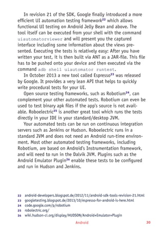 Android 30
In revision 21 of the SDK, Google finally introduced a more
efficient UI automation testing framework22
which allows
functional UI testing on Android Jelly Bean and above. The
tool itself can be executed from your shell with the command
uiautomatorviewer and will present you the captured
interface including some information about the views pre-
sented. Executing the tests is relatively easy: After you have
written your test, it is then built via ANT as a JAR-file. This file
has to be pushed onto your device and then executed via the
command adb shell uiautomator runtest.
In October 2013 a new tool called Espresso23
was released
by Google. It provides a very lean API that helps to quickly
write procedural tests for your UI.
Open source testing frameworks, such as Robotium24
, can
complement your other automated tests. Robotium can even be
used to test binary apk files if the app's source is not avail-
able. Roboelectric25
is another great tool which runs the tests
directly in your IDE in your standard/desktop JVM.
Your automated tests can be run on continuous integration
servers such as Jenkins or Hudson. Roboelectric runs in a
standard JVM and does not need an Android run-time environ-
ment. Most other automated testing frameworks, including
Robotium, are based on Android's Instrumentation framework,
and will need to run in the Dalvik JVM. Plugins such as the
Android Emulator Plugin26
enable these tests to be configured
and run in Hudson and Jenkins.
22	  android-developers.blogspot.de/2012/11/android-sdk-tools-revision-21.html
23	  googletesting.blogspot.de/2013/10/espresso-for-android-is-here.html
24	  code.google.com/p/robotium
25	  robolectric.org/
26	  wiki.hudson-ci.org/display/HUDSON/Android+Emulator+Plugin
 