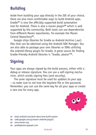 Android 31
Building
Aside from building your app directly in the IDE of your choice,
there are also more comfortable ways to build Android apps.
Gradle27
is now the officially supported build automation
tool for Android. There is also a maven plugin28
which is well
supported by the community. Both tools can use dependencies
from different Maven repositories, fro example the Maven
Central Repository29
.
Google ships libraries for Gradle as Android Archive (.aar)
files that can be obtained using the Android SDK Manager. You
are also able to package your own libraries or SDKs utilizing
the android-library plugin for Gradle. A great source for finding
Gradle-friendly Android libraries is "Gradle, please"30
.
Signing
Your apps are always signed by the build process, either with a
debug or release signature. You can use a self-signing mecha-
nism, which avoids signing fees (and security).
The same signature must be used for updates to your app
– so make sure to not lose the keystore file or the password.
Remember: you can use the same key for all your apps or create
a new one for every app.
27	  tools.android.com/tech-docs/new-build-system
28	  code.google.com/p/maven-android-plugin/
29	  www.maven.org
30	  gradleplease.appspot.com
 