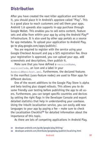 Android 32
Distribution
After you have created the next killer application and tested
it, you should place it in Android's appstore called "Play". This
is a good place to reach customers and sell them your apps.
Android 1.6 upwards also supports in-app purchase through
Google Wallet. This enables you to sell extra content, feature
sets and alike from within your app by using the Android Play31
infrastructure. It is also used by other app portals as a source
for app metadata. To upload your application to Android Play,
go to play.google.com/apps/publish/.
You are required to register with the service using your
Google Checkout Account and pay a $25 registration fee. Once
your registration is approved, you can upload your app, add
screenshots and descriptions, then publish it.
Make sure that you have defined a versionName,
versionCode, an icon and a label in your
AndroidManifest.xml. Furthermore, the declared features
in the manifest (uses-feature nodes) are used to filter apps for
different devices.
One of the recent additions to the Google Play Store is alpha
and beta testing plus staged rollouts. This allows you to do
some friendly user testing before publishing the app to all us-
ers. Furthermore, you can target specific countries and devices
by setting the right flags in the Developer Console and export
detailed statistics that help in understanding your userbase.
Using the inbuilt localization service, you can easily add new
languages to your app by paying a fee – make sure to check
the Localization Checklist32
for detailed information about the
importance of this topic.
As there are lots of competing applications in Android Play,
31	  developer.android.com/guide/google/play/billing/
32	  developer.android.com/distribute/googleplay/publish/localizing.html
 