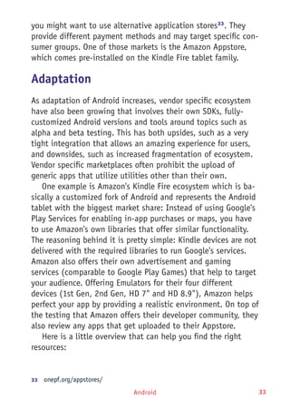 Android 33
you might want to use alternative application stores33
. They
provide different payment methods and may target specific con-
sumer groups. One of those markets is the Amazon Appstore,
which comes pre-installed on the Kindle Fire tablet family.
Adaptation
As adaptation of Android increases, vendor specific ecosystem
have also been growing that involves their own SDKs, fully-
customized Android versions and tools around topics such as
alpha and beta testing. This has both upsides, such as a very
tight integration that allows an amazing experience for users,
and downsides, such as increased fragmentation of ecosystem.
Vendor specific marketplaces often prohibit the upload of
generic apps that utilize utilities other than their own.
One example is Amazon's Kindle Fire ecosystem which is ba-
sically a customized fork of Android and represents the Android
tablet with the biggest market share: Instead of using Google's
Play Services for enabling in-app purchases or maps, you have
to use Amazon's own libraries that offer similar functionality.
The reasoning behind it is pretty simple: Kindle devices are not
delivered with the required libraries to run Google's services.
Amazon also offers their own advertisement and gaming
services (comparable to Google Play Games) that help to target
your audience. Offering Emulators for their four different
devices (1st Gen, 2nd Gen, HD 7" and HD 8.9"), Amazon helps
perfect your app by providing a realistic environment. On top of
the testing that Amazon offers their developer community, they
also review any apps that get uploaded to their Appstore.
Here is a little overview that can help you find the right
resources:
33	  onepf.org/appstores/
 