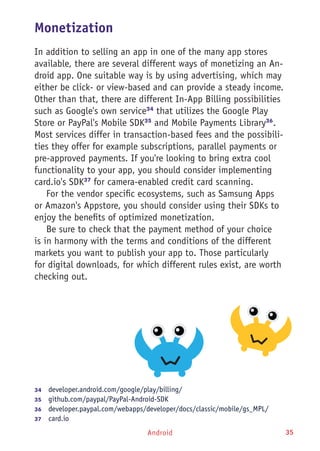 Android 35
Monetization
In addition to selling an app in one of the many app stores
available, there are several different ways of monetizing an An-
droid app. One suitable way is by using advertising, which may
either be click- or view-based and can provide a steady income.
Other than that, there are different In-App Billing possibilities
such as Google's own service34
that utilizes the Google Play
Store or PayPal's Mobile SDK35
and Mobile Payments Library36
.
Most services differ in transaction-based fees and the possibili-
ties they offer for example subscriptions, parallel payments or
pre-approved payments. If you're looking to bring extra cool
functionality to your app, you should consider implementing
card.io's SDK37
for camera-enabled credit card scanning.
For the vendor specific ecosystems, such as Samsung Apps
or Amazon's Appstore, you should consider using their SDKs to
enjoy the benefits of optimized monetization.
Be sure to check that the payment method of your choice
is in harmony with the terms and conditions of the different
markets you want to publish your app to. Those particularly
for digital downloads, for which different rules exist, are worth
checking out.
34	  developer.android.com/google/play/billing/
35	  github.com/paypal/PayPal-Android-SDK
36	  developer.paypal.com/webapps/developer/docs/classic/mobile/gs_MPL/
37	  card.io
 