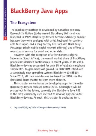 BlackBerry Java Apps 37
BlackBerry Java Apps
The Ecosystem
The BlackBerry platform is developed by Canadian company
Research In Motion (today named BlackBerry Ltd.) and was
launched in 1999. BlackBerry devices became extremely popular
because they were equipped with a full keyboard for comfort-
able text input, had a long battery life, included BlackBerry
Messenger (their mobile social network offering) and offered a
robust push service for email and other data.
However, with the exception of a few markets (Nigeria,
Indonesia, South Africa), the overall market share of BlackBerry
phones has declined continuously in recent years. In Q3 2013,
BlackBerry devices accounted for only 2% of global smartphone
shipments1
. To gain back lost ground, in 2012 RIM introduced
a completely new operating system: BlackBerry 10 (BB10).
Since 2013, all their new devices are based on BB10; see the
dedicated BB10 chapter to learn more about it.
This chapter concentrates on developing apps for the older
BlackBerry devices released before 2013. Although it will be
phased out in the future, currently the BlackBerry Java API
is the most commonly used method to develop apps for older
BlackBerry devices. As such, this chapter is dedicated to it.
1	 bgr.com/2013/10/30/blackberry-market-share-q3-2013/
BYOvidiuIliescu&MichaelKoch
 