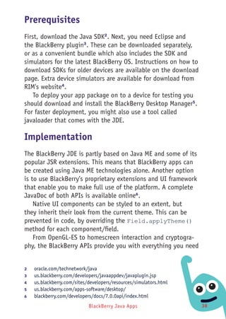 BlackBerry Java Apps 38
Prerequisites
First, download the Java SDK2
. Next, you need Eclipse and
the BlackBerry plugin3
. These can be downloaded separately,
or as a convenient bundle which also includes the SDK and
simulators for the latest BlackBerry OS. Instructions on how to
download SDKs for older devices are available on the download
page. Extra device simulators are available for download from
RIM's website4
.
To deploy your app package on to a device for testing you
should download and install the BlackBerry Desktop Manager5
.
For faster deployment, you might also use a tool called
javaloader that comes with the JDE.
Implementation
The BlackBerry JDE is partly based on Java ME and some of its
popular JSR extensions. This means that BlackBerry apps can
be created using Java ME technologies alone. Another option
is to use BlackBerry’s proprietary extensions and UI framework
that enable you to make full use of the platform. A complete
JavaDoc of both APIs is available online6
.
Native UI components can be styled to an extent, but
they inherit their look from the current theme. This can be
prevented in code, by overriding the Field.applyTheme()
method for each component/field.
From OpenGL-ES to homescreen interaction and cryptogra-
phy, the BlackBerry APIs provide you with everything you need
2	 oracle.com/technetwork/java
3	 us.blackberry.com/developers/javaappdev/javaplugin.jsp
4	 us.blackberry.com/sites/developers/resources/simulators.html
5	 us.blackberry.com/apps-software/desktop/
6	 blackberry.com/developers/docs/7.0.0api/index.html
 