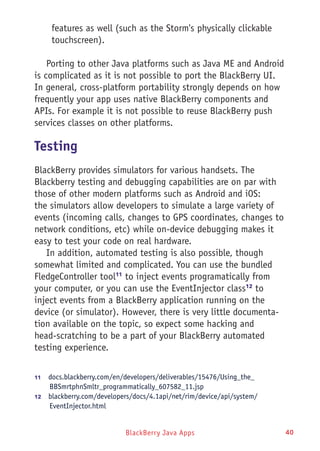 BlackBerry Java Apps 40
features as well (such as the Storm's physically clickable
touchscreen).
Porting to other Java platforms such as Java ME and Android
is complicated as it is not possible to port the BlackBerry UI.
In general, cross-platform portability strongly depends on how
frequently your app uses native BlackBerry components and
APIs. For example it is not possible to reuse BlackBerry push
services classes on other platforms.
Testing
BlackBerry provides simulators for various handsets. The
Blackberry testing and debugging capabilities are on par with
those of other modern platforms such as Android and iOS:
the simulators allow developers to simulate a large variety of
events (incoming calls, changes to GPS coordinates, changes to
network conditions, etc) while on-device debugging makes it
easy to test your code on real hardware.
In addition, automated testing is also possible, though
somewhat limited and complicated. You can use the bundled
FledgeController tool11
to inject events programatically from
your computer, or you can use the EventInjector class12
to
inject events from a BlackBerry application running on the
device (or simulator). However, there is very little documenta-
tion available on the topic, so expect some hacking and
head-scratching to be a part of your BlackBerry automated
testing experience.
11	  docs.blackberry.com/en/developers/deliverables/15476/Using_the_
BBSmrtphnSmltr_programmatically_607582_11.jsp
12	  blackberry.com/developers/docs/4.1api/net/rim/device/api/system/
EventInjector.html
 