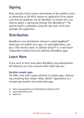 BlackBerry Java Apps 41
Signing
Many security-critical classes and features of the platform (such
as networking or file APIs) require an application to be signed
such that the publisher can be identified. To achieve this, you
need to obtain a signing key directly from BlackBerry13
. The
signing itself is undertaken using the rapc tool, which also
packages the application.
Distribution
BlackBerry’s own distribution channel is called AppWorld14
where you can publish your apps. For paid applications, you
get a 70% revenue share. In addition GetJar15
is a well-known
independent website that also publishes BlackBerry apps.
Learn More
If you want to learn more about BlackBerry Java development,
the following are a few resources that might help you.
Bundled sample apps
The SDKs come with a great selection of sample apps, showcas-
ing everything from simple "Hello, World!" applications to a
complex geo-location and multimedia apps.
13	  https://www.blackberry.com/SignedKeys/codesigning.html
14	  appworld.blackberry.com
15	  getjar.com
 