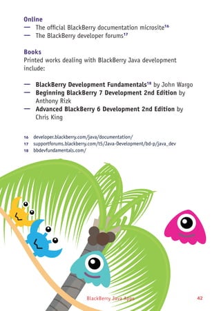 BlackBerry Java Apps 42
Online
—— The official BlackBerry documentation microsite16
—— The BlackBerry developer forums17
Books
Printed works dealing with BlackBerry Java development
include:
—— BlackBerry Development Fundamentals18
by John Wargo
—— Beginning BlackBerry 7 Development 2nd Edition by
Anthony Rizk
—— Advanced BlackBerry 6 Development 2nd Edition by
Chris King
16	  developer.blackberry.com/java/documentation/
17	  supportforums.blackberry.com/t5/Java-Development/bd-p/java_dev
18	  bbdevfundamentals.com/
 