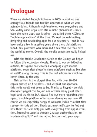 I
Prologue
When we started Enough Software in 2005, almost no one
amongst our friends and families understood what we were
actually doing. Although mobile phones were everywhere and
SMS widely used, apps were still a niche phenomena – heck,
even the name ‘apps’ was lacking – we called them MIDlets or
“mobile applications” at the time. We kept on architecting,
designing and developing apps for our customers – and it has
been quite a few interesting years since then: old platforms
faded, new platforms were born and a selected few took over
the world by storm. Overall: the mobile ecosystem really kicked
ass.
With the Mobile Developers Guide to the Galaxy, we began
to follow this ecosystem closely. Thanks to our contributing
authors, this guide now covers a whopping eight mobile
platforms, even after dropping some platforms such as Symbian
or webOS along the way. This is the first edition in which we
cover Tizen, by the way.
This edition is the biggest thus far, with over 10,000
copies printed on first press – and without our sponsors,
this guide would not come to be. Thanks to Paypal – do visit
developers.paypal.com to join one of their many great offer-
ings! And thanks to SAP, please find out more regarding their
(great!) mobile platform offerings on developers.sap.com. Of
course we are especially happy to welcome Twilio as a first-time
sponsor for this edition. Check out www.twilio.com to find out
how their tools can help you with everything from app distribu-
tion, improving security through 2 factor authentication, to
implementing VoIP and messaging features into your apps.
Prologue
 