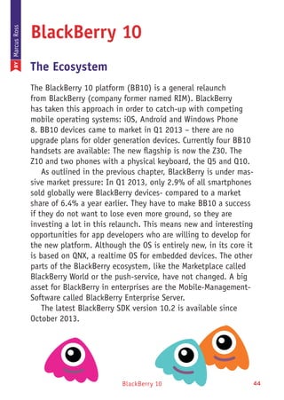 BlackBerry 10 44
BlackBerry 10
The Ecosystem
The BlackBerry 10 platform (BB10) is a general relaunch
from BlackBerry (company former named RIM). BlackBerry
has taken this approach in order to catch-up with competing
mobile operating systems: iOS, Android and Windows Phone
8. BB10 devices came to market in Q1 2013 – there are no
upgrade plans for older generation devices. Currently four BB10
handsets are available: The new flagship is now the Z30. The
Z10 and two phones with a physical keyboard, the Q5 and Q10.
As outlined in the previous chapter, BlackBerry is under mas-
sive market pressure: In Q1 2013, only 2.9% of all smartphones
sold globally were BlackBerry devices- compared to a market
share of 6.4% a year earlier. They have to make BB10 a success
if they do not want to lose even more ground, so they are
investing a lot in this relaunch. This means new and interesting
opportunities for app developers who are willing to develop for
the new platform. Although the OS is entirely new, in its core it
is based on QNX, a realtime OS for embedded devices. The other
parts of the BlackBerry ecosystem, like the Marketplace called
BlackBerry World or the push-service, have not changed. A big
asset for BlackBerry in enterprises are the Mobile-Management-
Software called BlackBerry Enterprise Server.
The latest BlackBerry SDK version 10.2 is available since
October 2013.
BYMarcusRoss
 