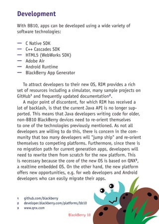 BlackBerry 10
Development
With BB10, apps can be developed using a wide variety of
software technologies:
—— C Native SDK
—— C++ Cascades SDK
—— HTML5 (WebWorks SDK)
—— Adobe Air
—— Android Runtime
—— BlackBerry App Generator
To attract developers to their new OS, RIM provides a rich
set of resources including a simulator, many sample projects on
GitHub1
and frequently updated documentation2
.
A major point of discontent, for which RIM has received a
lot of backlash, is that the current Java API is no longer sup-
ported. This means that Java developers writing code for older,
non-BB10 BlackBerry devices need to re-orient themselves
to one of the technologies previously mentioned. As not all
developers are willing to do this, there is concern in the com-
munity that too many developers will "jump ship" and re-orient
themselves to competing platforms. Furthermore, since there is
no migration path for current generation apps, developers will
need to rewrite them from scratch for the new platform. This
is necessary because the core of the new OS is based on QNX3
,
a realtime embedded OS. On the other hand, the new platform
offers new opportunities, e.g. for web developers and Android
developers who can easily migrate their apps.
1	 github.com/blackberry
2	 developer.blackberry.com/platforms/bb10
3	 www.qnx.com
 