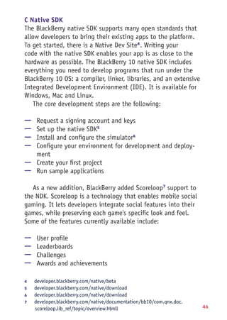 46
C Native SDK
The BlackBerry native SDK supports many open standards that
allow developers to bring their existing apps to the platform.
To get started, there is a Native Dev Site4
. Writing your
code with the native SDK enables your app is as close to the
hardware as possible. The BlackBerry 10 native SDK includes
everything you need to develop programs that run under the
BlackBerry 10 OS: a compiler, linker, libraries, and an extensive
Integrated Development Environment (IDE). It is available for
Windows, Mac and Linux.
The core development steps are the following:
—— Request a signing account and keys
—— Set up the native SDK5
—— Install and configure the simulator6
—— Configure your environment for development and deploy-
ment
—— Create your first project
—— Run sample applications
As a new addition, BlackBerry added Scoreloop7
support to
the NDK. Scoreloop is a technology that enables mobile social
gaming. It lets developers integrate social features into their
games, while preserving each game's specific look and feel.
Some of the features currently available include:
—— User profile
—— Leaderboards
—— Challenges
—— Awards and achievements
4	 developer.blackberry.com/native/beta
5	 developer.blackberry.com/native/download
6	 developer.blackberry.com/native/download
7	 developer.blackberry.com/native/documentation/bb10/com.qnx.doc.
scoreloop.lib_ref/topic/overview.htmll
 