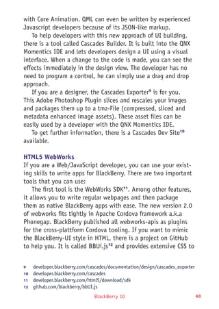 BlackBerry 10 48
with Core Animation. QML can even be written by experienced
Javascript developers because of its JSON-like markup.
To help developers with this new approach of UI building,
there is a tool called Cascades Builder. It is built into the QNX
Momentics IDE and lets developers design a UI using a visual
interface. When a change to the code is made, you can see the
effects immediately in the design view. The developer has no
need to program a control, he can simply use a drag and drop
approach.
If you are a designer, the Cascades Exporter9
is for you.
This Adobe Photoshop Plugin slices and rescales your images
and packages them up to a tmz-File (compressed, sliced and
metadata enhanced image assets). These asset files can be
easily used by a developer with the QNX Momentics IDE.
To get further information, there is a Cascades Dev Site10
available.
HTML5 WebWorks
If you are a Web/JavaScript developer, you can use your exist-
ing skills to write apps for BlackBerry. There are two important
tools that you can use:
The first tool is the WebWorks SDK11
. Among other features,
it allows you to write regular webpages and then package
them as native BlackBerry apps with ease. The new version 2.0
of webworks fits tightly in Apache Cordova framework a.k.a
Phonegap. BlackBerry published all webworks-apis as plugins
for the cross-plattform Cordova tooling. If you want to mimic
the BlackBerry-UI style in HTML, there is a project on GitHub
to help you. It is called BBUi.js12
and provides extensive CSS to
9	 developer.blackberry.com/cascades/documentation/design/cascades_exporter
10	  developer.blackberry.com/cascades
11	  developer.blackberry.com/html5/download/sdk
12	  github.com/blackberry/bbUI.js
 