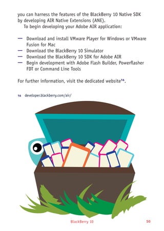 BlackBerry 10 50
you can harness the features of the BlackBerry 10 Native SDK
by developing AIR Native Extensions (ANE).
To begin developing your Adobe AIR application:
—— Download and install VMware Player for Windows or VMware
Fusion for Mac
—— Download the BlackBerry 10 Simulator
—— Download the BlackBerry 10 SDK for Adobe AIR
—— Begin development with Adobe Flash Builder, Powerflasher
FDT or Command Line Tools
For further information, visit the dedicated website16
.
16	  developer.blackberry.com/air/
 
