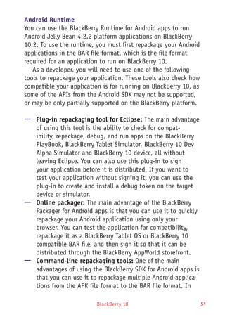 BlackBerry 10 51
Android Runtime
You can use the BlackBerry Runtime for Android apps to run
Android Jelly Bean 4.2.2 platform applications on BlackBerry
10.2. To use the runtime, you must first repackage your Android
applications in the BAR file format, which is the file format
required for an application to run on BlackBerry 10.
As a developer, you will need to use one of the following
tools to repackage your application. These tools also check how
compatible your application is for running on BlackBerry 10, as
some of the APIs from the Android SDK may not be supported,
or may be only partially supported on the BlackBerry platform.
—— Plug-in repackaging tool for Eclipse: The main advantage
of using this tool is the ability to check for compat-
ibility, repackage, debug, and run apps on the BlackBerry
PlayBook, BlackBerry Tablet Simulator, BlackBerry 10 Dev
Alpha Simulator and BlackBerry 10 device, all without
leaving Eclipse. You can also use this plug-in to sign
your application before it is distributed. If you want to
test your application without signing it, you can use the
plug-in to create and install a debug token on the target
device or simulator.
—— Online packager: The main advantage of the BlackBerry
Packager for Android apps is that you can use it to quickly
repackage your Android application using only your
browser. You can test the application for compatibility,
repackage it as a BlackBerry Tablet OS or BlackBerry 10
compatible BAR file, and then sign it so that it can be
distributed through the BlackBerry AppWorld storefront.
—— Command-line repackaging tools: One of the main
advantages of using the BlackBerry SDK for Android apps is
that you can use it to repackage multiple Android applica-
tions from the APK file format to the BAR file format. In
 