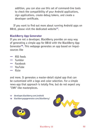 BlackBerry 10 52
addition, you can also use this set of command-line tools
to check the compatibility of your Android applications,
sign applications, create debug tokens, and create a
developer certificate.
If you want to find out more about running Android apps on
BB10, please visit the dedicated website17
.
BlackBerry App Generator
If you are not a developer, BlackBerry provides an easy way
of generating a simple app for BB10 with the BlackBerry App
Generator18
. This webpage generates an app based on imput-
sources like
—— RSS feeds
—— Tumbler
—— Facebook
—— YouTube
—— flickr
and more. It generates a master-detail styled app that can
be customized with a logo and color selection. For a simple
news-app that approach is totally fine, but do not expect any
"CNN"-like masterpieces.
17	  developer.blackberry.com/android
18	  blackberryappgenerator.com/blackberry/
 