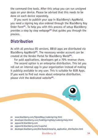 BlackBerry 10 54
the command-line tools. After this setup you can run unsigned
apps on your device. Please be advised that this needs to be
done on each device separately.
If you want to publish your app in BlackBerry's AppWorld,
you need a signing key also ordered through the BlackBerry Key
Order Form21
. To help you with this process of setup BlackBerry
provides a step by step webpage22
that guides you through the
process.
Distribution
As with all previous OS versions, BB10 apps are distributed via
BlackBerry AppWorld23
. The necessary vendor account can be
created at the Vendor Portal for BlackBerry World24
.
For paid applications, developers get a 70% revenue share.
The second option is an enterprise distribution. This let you
roll out an internal app in your organization instead of making
it publicly available to any user. This is suitable for B2B Apps.
If you want to find out more about enterprise distribution,
please visit the dedicated website25
.
21	  www.blackberry.com/SignedKeys/codesigning.html
22	  developer.blackberry.com/CodeSigningHelp/codesignhelp.html
23	  appworld.blackberry.com
24	  appworld.blackberry.com/isvportal
25	  developer.blackberry.com/distribute/enterprise_application_distribution.html
 