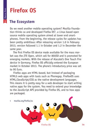 Firefox OS 56
Firefox OS
The Ecosystem
Do we need another mobile operating system? Mozilla Founda-
tion thinks so and developed Firefox OS1
, a Linux based open
source mobile operating system aimed at lower end smart-
phones. From the beginning, the release cycles for updates has
been pretty ambitious: After releasing version 1.0 in February
2013, version followed 1.1 in October and 1.2 in December the
same year.
The first Firefox OS device made available for the mass mar-
ket was the ZTE Open, which sell for 80USD and is promoted for
emerging markets. With the release of Alacatel's One Touch Fire
device in Germany, Firefox OS officially entered the European
market in October 2013. The phone's introductory price was set
to 90 Euro.
Firefox apps are HTML-based, but instead of packaging
HTML5 web apps with tools such as Phonegap, FirefoxOS uses
HTML/JavaScript/CSS as the native development languages.
This means it is pretty easy for a web developer to start writing
native apps for the system. You need to extend your knowledge
to the JavaScript API provided by Firefox OS, and to how apps
are packaged.
1	 mozilla.org/firefox/os
BYMarcusRoss
 