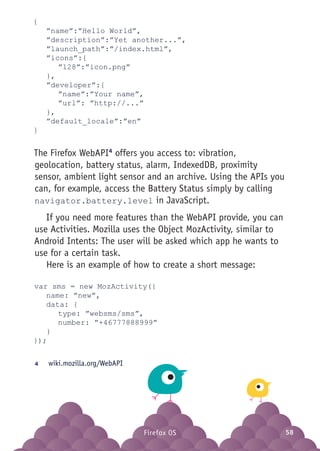 Firefox OS 58Firefox OS
{
	 ”name”:”Hello World”,
	 ”description”:”Yet another...”,
	”launch_path”:”/index.html”,
	”icons”:{
		”128”:”icon.png”
	},
	”developer”:{
		”name”:”Your name”,
		”url”: ”http://...”
	},
	”default_locale”:”en”
}
The Firefox WebAPI4
offers you access to: vibration,
geolocation, battery status, alarm, IndexedDB, proximity
sensor, ambient light sensor and an archive. Using the APIs you
can, for example, access the Battery Status simply by calling
navigator.battery.level in JavaScript.
If you need more features than the WebAPI provide, you can
use Activities. Mozilla uses the Object MozActivity, similar to
Android Intents: The user will be asked which app he wants to
use for a certain task.
Here is an example of how to create a short message:
var sms = new MozActivity({
	 name: ”new”,
	 data: {
		type: ”websms/sms”,
		number: ”+46777888999”
	}
});
4	 wiki.mozilla.org/WebAPI
 
