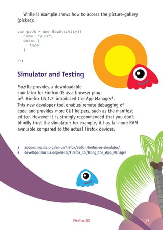 Firefox OS 59
While is example shows how to access the picture-gallery
(picker):
var pick = new MozActivity({
	 name: ”pick”,
	 data: {
		type:
	}
});
Simulator and Testing
Mozilla provides a downloadable
simulator for Firefox OS as a browser plug-
in5
. Firefox OS 1.2 introduced the App Manager6
.
This new developer tool enables remote debugging of
code and provides more GUI helpers, such as the manifest
editor. However it is strongly recommended that you don't
blindly trust the simulator: for example, it has far more RAM
available compared to the actual Firefox devices.
5	 addons.mozilla.org/en-us/firefox/addon/firefox-os-simulator/
6	 developer.mozilla.org/en-US/Firefox_OS/Using_the_App_Manager
 