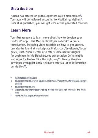 Firefox OS 60
Distribution
Mozilla has created an global AppStore called Marketplace7
.
Your app will be reviewed according to Mozilla's guidelines8
.
Once it is published, you will get 70% of the generated revenue.
Learn More
Your first resource to learn more about how to develop your
Firefox OS app is the Mozilla Developer network9
. A quick
introduction, including video tutorials on how to get started,
can also be found at marketplace.firefox.com/developers/docs/
quick_start. André Fiedler also offers some useful insights
for beginners in his Sideshare.net presentation Doing mobile
web Apps for Firefox OS – the right way10
. Finally, Mozilla's
developer evangelist Chris Heilmann offers a lot of information
on his blog11
.
7	 marketplace.firefox.com
8	 developer.mozilla.org/en-US/docs/Web/Apps/Publishing/Marketplace_review_
criteria
9	 developer.mozilla.org
10	  slideshare.net/andrefiedler1/doing-mobile-web-apps-for-firefox-os-the-right-
way
11	  hacks.mozilla.org/author/cheilmann
 