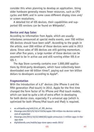 iOS 63
consider this when planning to develop an application. Using
older hardware generally means fewer resources, such as CPU
cycles and RAM; and in some cases different display sizes and/
or screen resolutions.
A detailed list of iOS devices, their capabilities and sup-
ported iOS versions can be found on Wikipedia1
.
Device and App Sales
According to information from Apple, which are usually
milestones announced at special media events, over 700 million
iOS devices should have been sold2
. According to the graph in
the article, over 200 million of those devices were sold in 2013
alone. Since sales of iOS devices are still gaining momentum,
even after five years, a large number of those devices can be
assumed to be in active use and still running either iOS 6 or
iOS 7.
The App Store currently contains over 1,000,000 applica-
tions by third-party developers, which have collectively been
downloaded over 60 billion times3
, paying out over ten billion
dollars to developers according to Apple4
.
Fragmentation
With the introduction of 4.0" devices (the iPhone 5 and the
fifth generation iPod touch) in 2012, Apple for the first time
changed the form factor of its iPhone and iPod touch models,
which can lead to quite a bit of extra effort in developing
for both device sizes, especially if a universal app (which is
optimized for both iPhone/iPod touch and iPad) is required.
1	 en.wikipedia.org/wiki/List_of_iOS_devices
2	 theverge.com/2013/9/10/4715256/apple-700-million-ios-devices-sold-by-
end-of-september
3	 theverge.com/2013/10/22/4866302/apple-announces-1-million-apps-in-the-
app-store
4	 digitaltrends.com/mobile/app-store-specs-wwdc-2013/
 