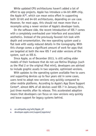 iOS 64
While updated CPU architectures haven't added a lot of
effort to app projects, Apple has introduce a 64-bit ARM chip,
the Apple A75
, which can mean extra effort in supporting
both 32-bit and 64-bit architectures, depending on use case.
However, for most apps, this should not mean more than a
recompile using a newer version of Apple's developer tools.
On the software side, the recent introduction of iOS 7 comes
with a completely overhauled user interface and associated
aesthetics. Instead of the previously favored rich look with
depth and ornamentation, the new operating system used a
flat look with vastly reduced details in the iconography. With
this change comes a significant amount of work for apps that
are targeted at both the new iOS 7 and older versions of the
system, such as iOS 6.
Since Apple, as of December 2013, is still selling older
models of their hardware that do not use Retina Displays (such
as the iPad 2 or the original iPad mini), developers are advised
to include graphic assets in two separate, optimized versions.
With updates to the operating system available free to users
and supporting devices up to four years old in some cases,
users tend to adopt new versions very quickly compared to
other mobile platforms. According to Apple's App Store Support
Center6
, almost 80% of all devices used iOS 7 in January 2014,
just three months after its release. This accelerated adoption
means that developers can focus on new versions very quickly
and leave support for legacy systems behind.
5	 en.wikipedia.org/wiki/Apple_A7
6	 developer.apple.com/support/appstore/
 