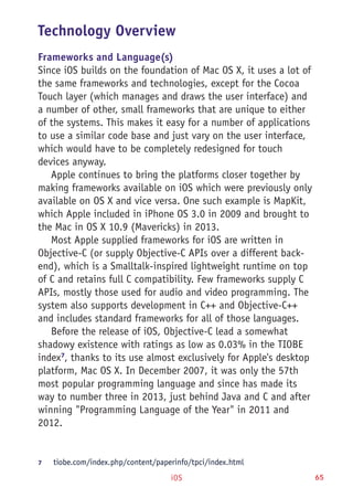 iOS 65
Technology Overview
Frameworks and Language(s)
Since iOS builds on the foundation of Mac OS X, it uses a lot of
the same frameworks and technologies, except for the Cocoa
Touch layer (which manages and draws the user interface) and
a number of other, small frameworks that are unique to either
of the systems. This makes it easy for a number of applications
to use a similar code base and just vary on the user interface,
which would have to be completely redesigned for touch
devices anyway.
Apple continues to bring the platforms closer together by
making frameworks available on iOS which were previously only
available on OS X and vice versa. One such example is MapKit,
which Apple included in iPhone OS 3.0 in 2009 and brought to
the Mac in OS X 10.9 (Mavericks) in 2013.
Most Apple supplied frameworks for iOS are written in
Objective-C (or supply Objective-C APIs over a different back-
end), which is a Smalltalk-inspired lightweight runtime on top
of C and retains full C compatibility. Few frameworks supply C
APIs, mostly those used for audio and video programming. The
system also supports development in C++ and Objective-C++
and includes standard frameworks for all of those languages.
Before the release of iOS, Objective-C lead a somewhat
shadowy existence with ratings as low as 0.03% in the TIOBE
index7
, thanks to its use almost exclusively for Apple's desktop
platform, Mac OS X. In December 2007, it was only the 57th
most popular programming language and since has made its
way to number three in 2013, just behind Java and C and after
winning "Programming Language of the Year" in 2011 and
2012.
7	 tiobe.com/index.php/content/paperinfo/tpci/index.html
 