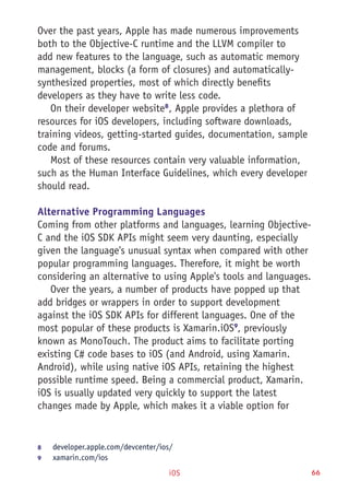 iOS 66
Over the past years, Apple has made numerous improvements
both to the Objective-C runtime and the LLVM compiler to
add new features to the language, such as automatic memory
management, blocks (a form of closures) and automatically-
synthesized properties, most of which directly benefits
developers as they have to write less code.
On their developer website8
, Apple provides a plethora of
resources for iOS developers, including software downloads,
training videos, getting-started guides, documentation, sample
code and forums.
Most of these resources contain very valuable information,
such as the Human Interface Guidelines, which every developer
should read.
Alternative Programming Languages
Coming from other platforms and languages, learning Objective-
C and the iOS SDK APIs might seem very daunting, especially
given the language's unusual syntax when compared with other
popular programming languages. Therefore, it might be worth
considering an alternative to using Apple's tools and languages.
Over the years, a number of products have popped up that
add bridges or wrappers in order to support development
against the iOS SDK APIs for different languages. One of the
most popular of these products is Xamarin.iOS9
, previously
known as MonoTouch. The product aims to facilitate porting
existing C# code bases to iOS (and Android, using Xamarin.
Android), while using native iOS APIs, retaining the highest
possible runtime speed. Being a commercial product, Xamarin.
iOS is usually updated very quickly to support the latest
changes made by Apple, which makes it a viable option for
8	 developer.apple.com/devcenter/ios/
9	 xamarin.com/ios
 