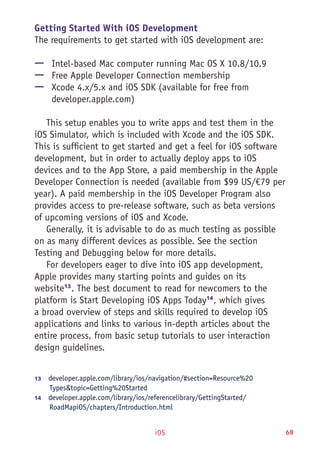 iOS 68
Getting Started With iOS Development
The requirements to get started with iOS development are:
—— Intel-based Mac computer running Mac OS X 10.8/10.9
—— Free Apple Developer Connection membership
—— Xcode 4.x/5.x and iOS SDK (available for free from
developer.apple.com)
This setup enables you to write apps and test them in the
iOS Simulator, which is included with Xcode and the iOS SDK.
This is sufficient to get started and get a feel for iOS software
development, but in order to actually deploy apps to iOS
devices and to the App Store, a paid membership in the Apple
Developer Connection is needed (available from $99 US/€79 per
year). A paid membership in the iOS Developer Program also
provides access to pre-release software, such as beta versions
of upcoming versions of iOS and Xcode.
Generally, it is advisable to do as much testing as possible
on as many different devices as possible. See the section
Testing and Debugging below for more details.
For developers eager to dive into iOS app development,
Apple provides many starting points and guides on its
website13
. The best document to read for newcomers to the
platform is Start Developing iOS Apps Today14
, which gives
a broad overview of steps and skills required to develop iOS
applications and links to various in-depth articles about the
entire process, from basic setup tutorials to user interaction
design guidelines.
13	  developer.apple.com/library/ios/navigation/#section=Resource%20
Types&topic=Getting%20Started
14	  developer.apple.com/library/ios/referencelibrary/GettingStarted/
RoadMapiOS/chapters/Introduction.html
 