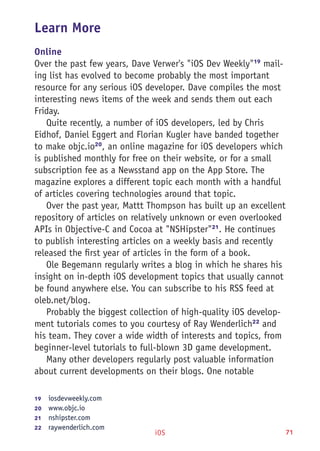 iOS 71
Learn More
Online
Over the past few years, Dave Verwer's "iOS Dev Weekly"19
mail-
ing list has evolved to become probably the most important
resource for any serious iOS developer. Dave compiles the most
interesting news items of the week and sends them out each
Friday.
Quite recently, a number of iOS developers, led by Chris
Eidhof, Daniel Eggert and Florian Kugler have banded together
to make objc.io20
, an online magazine for iOS developers which
is published monthly for free on their website, or for a small
subscription fee as a Newsstand app on the App Store. The
magazine explores a different topic each month with a handful
of articles covering technologies around that topic.
Over the past year, Mattt Thompson has built up an excellent
repository of articles on relatively unknown or even overlooked
APIs in Objective-C and Cocoa at "NSHipster"21
. He continues
to publish interesting articles on a weekly basis and recently
released the first year of articles in the form of a book.
Ole Begemann regularly writes a blog in which he shares his
insight on in-depth iOS development topics that usually cannot
be found anywhere else. You can subscribe to his RSS feed at
oleb.net/blog.
Probably the biggest collection of high-quality iOS develop-
ment tutorials comes to you courtesy of Ray Wenderlich22
and
his team. They cover a wide width of interests and topics, from
beginner-level tutorials to full-blown 3D game development.
Many other developers regularly post valuable information
about current developments on their blogs. One notable
19	  iosdevweekly.com
20	  www.objc.io
21	  nshipster.com
22	  raywenderlich.com
 