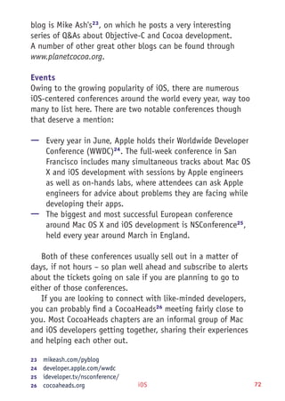 iOS 72
blog is Mike Ash's23
, on which he posts a very interesting
series of Q&As about Objective-C and Cocoa development.
A number of other great other blogs can be found through
www.planetcocoa.org.
Events
Owing to the growing popularity of iOS, there are numerous
iOS-centered conferences around the world every year, way too
many to list here. There are two notable conferences though
that deserve a mention:
—— Every year in June, Apple holds their Worldwide Developer
Conference (WWDC)24
. The full-week conference in San
Francisco includes many simultaneous tracks about Mac OS
X and iOS development with sessions by Apple engineers
as well as on-hands labs, where attendees can ask Apple
engineers for advice about problems they are facing while
developing their apps.
—— The biggest and most successful European conference
around Mac OS X and iOS development is NSConference25
,
held every year around March in England.
Both of these conferences usually sell out in a matter of
days, if not hours – so plan well ahead and subscribe to alerts
about the tickets going on sale if you are planning to go to
either of those conferences.
If you are looking to connect with like-minded developers,
you can probably find a CocoaHeads26
meeting fairly close to
you. Most CocoaHeads chapters are an informal group of Mac
and iOS developers getting together, sharing their experiences
and helping each other out.
23	  mikeash.com/pyblog
24	  developer.apple.com/wwdc
25	  ideveloper.tv/nsconference/
26	  cocoaheads.org
 