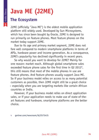 Java ME (J2ME) 74
Java ME (J2ME)
The Ecosystem
J2ME (officially "Java ME") is the oldest mobile application
platform still widely used. Developed by Sun Microsystems,
which has since been bought by Oracle, J2ME is designed to
run primarily on feature phones. Most feature phones on the
market today support J2ME.
Due to its age and primary market segment, J2ME does not
fare well compared to modern smartphone platforms in terms of
APIs, hardware power and income generation. As a consequence,
J2ME’s popularity has declined significantly in recent years.
So why would you want to develop for J2ME? Mainly for
one reason: market reach. Although global smartphone sales
exceeded feature phone sales for the first time in Q2 20131
,
this still means that most of the mobile phones in use are
feature phones. And feature phones usually support Java ME.
So if your business model relies on access to as many potential
customers as possible, then J2ME might still be a great choice
– especially when you are targeting markets like certain African
countries or India.
However, if your business model relies on direct application
sales, or if your application needs to make use of state-of-the-
art features and hardware, smartphone platforms are the better
choice.
1	 gartner.com/newsroom/id/2573415
BYOvidiuIliescu
 