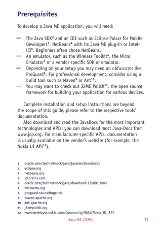 Java ME (J2ME) 75
Prerequisites
To develop a Java ME application, you will need:
—— The Java SDK2
and an IDE such as Eclipse Pulsar for Mobile
Developers3
, NetBeans4
with its Java ME plug-in or Intel-
liJ5
. Beginners often chose NetBeans.
—— An emulator, such as the Wireless Toolkit6
, the Micro
Emulator7
or a vendor specific SDK or emulator.
—— Depending on your setup you may need an obfuscator like
ProGuard8
. For professional development, consider using a
build tool such as Maven9
or Ant10
.
—— You may want to check out J2ME Polish11
, the open source
framework for building your application for various devices.
Complete installation and setup instructions are beyond
the scope of this guide, please refer to the respective tools’
documentation.
Also download and read the JavaDocs for the most important
technologies and APIs: you can download most Java-Docs from
www.jcp.org. For manufacturer-specific APIs, documentation
is usually available on the vendor’s website (for example, the
Nokia UI API12
).
2	 oracle.com/technetwork/java/javame/downloads
3	 eclipse.org
4	 netbeans.org
5	 jetbrains.com
6	 oracle.com/technetwork/java/download-135801.html
7	 microemu.org
8	 proguard.sourceforge.net
9	 maven.apache.org
10	  ant.apache.org
11	  j2mepolish.org
12	  www.developer.nokia.com/Community/Wiki/Nokia_UI_API
 