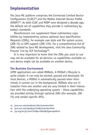 Java ME (J2ME) 76
Implementation
The Java ME platform comprises the Connected Limited Device
Configuration (CLDC)13
and the Mobile Internet Device Profile
(MIDP)14
. As both CLDC and MIDP were designed a decade ago,
the default set of capabilities they provide is rudimentary by
today’s standards.
Manufacturers can supplement these rudimentary capa-
bilities by implementing various optional Java Specification
Requests (JSRs), for example user data and file system access
(JSR 75) or GPS support (JSR 179). For a comprehensive list of
JSRs related to Java ME development, visit the Java Community
Process’ List by JCP Technology15
.
It is very important to know that the JSRs you want to use
may not be available for all devices; so capabilities available on
one device might not be available on another device.
The Runtime Environment
J2ME applications are called MIDlets. A MIDlet’s lifecycle is
quite simple: it can only be started, paused and destroyed. On
most devices, a MIDlet is automatically paused when mini-
mized; it cannot run in the background. MIDlets also run in
isolation from one another and are very limited in their interac-
tion with the underlying operating system – these capabilities
are provided strictly through optional JSRs (for example, JSR
75) and vendor-specific APIs.
13	  java.sun.com/products/cldc/overview.html
14	  java.sun.com/products/midp/overview.html
15	  jcp.org/en/jsr/tech?listBy=1&listByType=platform
 