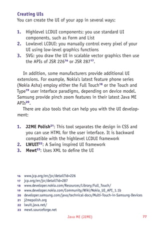 Java ME (J2ME) 77
Creating UIs
You can create the UI of your app in several ways:
1.	 Highlevel LCDUI components: you use standard UI
components, such as Form and List
2.	 Lowlevel LCDUI: you manually control every pixel of your
UI using low-level graphics functions
3.	 SVG: you draw the UI in scalable vector graphics then use
the APIs of JSR 22616
or JSR 28717
.
In addition, some manufacturers provide additional UI
extensions. For example, Nokia's latest feature phone series
(Nokia Asha) employ either the Full Touch18
or the Touch and
Type19
user interface paradigms, depending on device model.
Samsung provide pinch zoom features in their latest Java ME
APIs20
.
There are also tools that can help you with the UI develop-
ment:
1.	 J2ME Polish21
: This tool separates the design in CSS and
you can use HTML for the user interface. It is backward
compatible with the highlevel LCDUI framework
2.	 LWUIT22
: A Swing inspired UI framework
3.	 Mewt23
: Uses XML to define the UI
16	  www.jcp.org/en/jsr/detail?id=226
17	  jcp.org/en/jsr/detail?id=287
18	  www.developer.nokia.com/Resources/Library/Full_Touch/
19	  www.developer.nokia.com/Community/Wiki/Nokia_UI_API_1.1b
20	  developer.samsung.com/java/technical-docs/Multi-Touch-in-Samsung-Devices
21	  j2mepolish.org
22	  lwuit.java.net/
23	  mewt.sourceforge.net
 