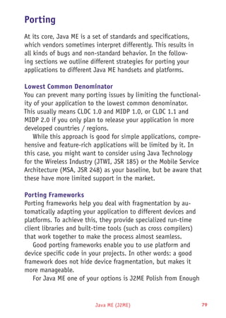 Java ME (J2ME) 79
Porting
At its core, Java ME is a set of standards and specifications,
which vendors sometimes interpret differently. This results in
all kinds of bugs and non-standard behavior. In the follow-
ing sections we outline different strategies for porting your
applications to different Java ME handsets and platforms.
Lowest Common Denominator
You can prevent many porting issues by limiting the functional-
ity of your application to the lowest common denominator.
This usually means CLDC 1.0 and MIDP 1.0, or CLDC 1.1 and
MIDP 2.0 if you only plan to release your application in more
developed countries / regions.
While this approach is good for simple applications, compre-
hensive and feature-rich applications will be limited by it. In
this case, you might want to consider using Java Technology
for the Wireless Industry (JTWI, JSR 185) or the Mobile Service
Architecture (MSA, JSR 248) as your baseline, but be aware that
these have more limited support in the market.
Porting Frameworks
Porting frameworks help you deal with fragmentation by au-
tomatically adapting your application to different devices and
platforms. To achieve this, they provide specialized run-time
client libraries and built-time tools (such as cross compilers)
that work together to make the process almost seamless.
Good porting frameworks enable you to use platform and
device specific code in your projects. In other words: a good
framework does not hide device fragmentation, but makes it
more manageable.
For Java ME one of your options is J2ME Polish from Enough
 
