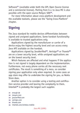 Java ME (J2ME) 80
Software31
(available under both the GPL Open Source license
and a commercial license). Porting from C++ to Java ME is also
possible with the open source MoSync SDK32
.
For more information about cross-platform development and
the available toolsets, please see the “Going Cross-Platform”
chapter.
Signing
The Java standard for mobile devices differentiates between
signed and unsigned applications. Some handset functionality
is available to trusted applications only.
Applications signed by the manufacturer or carrier of a
device enjoy the highest security level and can access every
Java API available on the handset.
Applications signed by JavaVerified33
, Verisign34
or Thawte35
are on a lower security level, while unsigned applications are
on the lowest security level.
Which features are affected and what happens if the applica-
tion is not signed is largely dependent on the implementation.
Furthermore, not every phone carries all the necessary root
certificates. The result is something of a mess, so consider
signing your application only when required. In some cases an
app store may offer to undertake the signing for you, as Nokia
Store does.
Another option is to consider using a testing and certifica-
tion service provider and leaving the complexity to them.
Intertek36
is probably the largest such supplier.
31	  enough.de
32	  mosync.com
33	  javaverified.com
34	  verisign.com
35	  thawte.com
36	  intertek.com/wireless-mobile
 