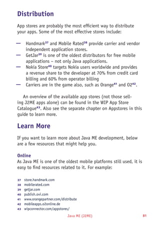 Java ME (J2ME) 81
Distribution
App stores are probably the most efficient way to distribute
your apps. Some of the most effective stores include:
—— Handmark37
and Mobile Rated38
provide carrier and vendor
independent application stores.
—— GetJar39
is one of the oldest distributors for free mobile
applications – not only Java applications.
—— Nokia Store40
targets Nokia users worldwide and provides
a revenue share to the developer at 70% from credit card
billing and 60% from operator billing
—— Carriers are in the game also, such as Orange41
and O242
.
An overview of the available app stores (not those sell-
ing J2ME apps alone) can be found in the WIP App Store
Catalogue43
. Also see the separate chapter on Appstores in this
guide to learn more.
Learn More
If you want to learn more about Java ME development, below
are a few resources that might help you.
Online
As Java ME is one of the oldest mobile platforms still used, it is
easy to find resources related to it. For example:
37	  store.handmark.com
38	  mobilerated.com
39	  getjar.com
40	  publish.ovi.com
41	  www.orangepartner.com/distribute
42	  mobileapps.o2online.de
43	  wipconnector.com/appstores/
 