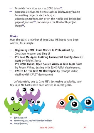 Java ME (J2ME) 82
—— Tutorials from sites such as J2ME Salsa44
.
—— Resource archives from sites such as billday.com/javame
—— Interesting projects via the blog at
opensource.ngphone.com or on the Mobile and Embedded
page of java.net45
, for example the Bluetooth project
Marge46
.
Books
Over the years, a number of good Java ME books have been
written, for example:
—— Beginning J2ME: From Novice to Professional by
Jonathan Knudsen and Sing Li
—— Pro Java Me Apps: Building Commercial Quality Java ME
Apps by Ovidiu Iliescu
—— Pro J2ME Polish: Open Source Wireless Java Tools Suite
by Robert Virkus, dealing with J2ME Polish development.
—— LWUIT 1.1 for Java ME Developers by Biswajit Sarkar,
dealing with LWUIT development
Unfortunately, due to Java ME's decreasing popularity, very
few Java ME books have been written in recent years.
44	  j2mesalsa.com
45	  community.java.net/mobileandembedded/
46	  marge.java.net/
 