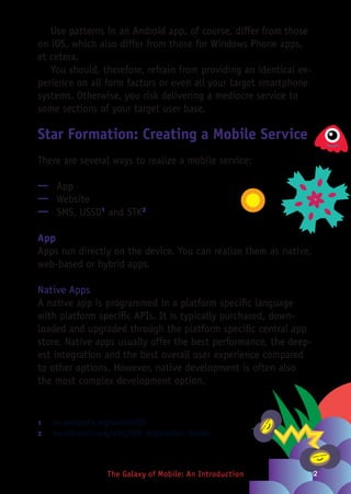 2The Galaxy of Mobile: An Introduction
Use patterns in an Android app, of course, differ from those
on iOS, which also differ from those for Windows Phone apps,
et cetera.
You should, therefore, refrain from providing an identical ex-
perience on all form factors or even all your target smartphone
systems. Otherwise, you risk delivering a mediocre service to
some sections of your target user base.
Star Formation: Creating a Mobile Service
There are several ways to realize a mobile service:
—— App
—— Website
—— SMS, USSD1
and STK2
App
Apps run directly on the device. You can realize them as native,
web-based or hybrid apps.
Native Apps
A native app is programmed in a platform specific language
with platform specific APIs. It is typically purchased, down-
loaded and upgraded through the platform specific central app
store. Native apps usually offer the best performance, the deep-
est integration and the best overall user experience compared
to other options. However, native development is often also
the most complex development option.
1	 en.wikipedia.org/wiki/USSD
2	 en.wikipedia.org/wiki/SIM_Application_Toolkit
 