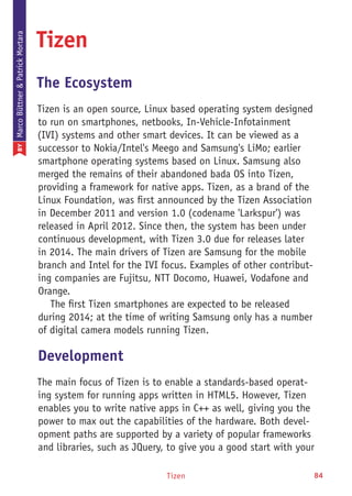 Tizen 84
Tizen
The Ecosystem
Tizen is an open source, Linux based operating system designed
to run on smartphones, netbooks, In-Vehicle-Infotainment
(IVI) systems and other smart devices. It can be viewed as a
successor to Nokia/Intel's Meego and Samsung's LiMo; earlier
smartphone operating systems based on Linux. Samsung also
merged the remains of their abandoned bada OS into Tizen,
providing a framework for native apps. Tizen, as a brand of the
Linux Foundation, was first announced by the Tizen Association
in December 2011 and version 1.0 (codename 'Larkspur') was
released in April 2012. Since then, the system has been under
continuous development, with Tizen 3.0 due for releases later
in 2014. The main drivers of Tizen are Samsung for the mobile
branch and Intel for the IVI focus. Examples of other contribut-
ing companies are Fujitsu, NTT Docomo, Huawei, Vodafone and
Orange.
The first Tizen smartphones are expected to be released
during 2014; at the time of writing Samsung only has a number
of digital camera models running Tizen.
Development
The main focus of Tizen is to enable a standards-based operat-
ing system for running apps written in HTML5. However, Tizen
enables you to write native apps in C++ as well, giving you the
power to max out the capabilities of the hardware. Both devel-
opment paths are supported by a variety of popular frameworks
and libraries, such as JQuery, to give you a good start with your
BYMarcoBüttner&PatrickMortara
 