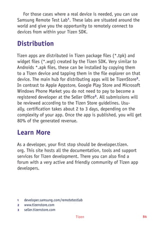 Tizen 86
For those cases where a real device is needed, you can use
Samsung Remote Test Lab1
. These labs are situated around the
world and give you the opportunity to remotely connect to
devices from within your Tizen SDK.
Distribution
Tizen apps are distributed in Tizen package files (*.tpk) and
widget files (*.wgt) created by the Tizen SDK. Very similar to
Androids *.apk files, these can be installed by copying them
to a Tizen device and tapping them in the file explorer on that
device. The main hub for distributing apps will be TizenStore2
.
In contrast to Apple Appstore, Google Play Store and Microsoft
Windows Phone Market you do not need to pay to become a
registered developer at the Seller Office3
. All submissions will
be reviewed according to the Tizen Store guidelines. Usu-
ally, certification takes about 2 to 3 days, depending on the
complexity of your app. Once the app is published, you will get
80% of the generated revenue.
Learn More
As a developer, your first stop should be developer.tizen.
org. This site hosts all the documentation, tools and support
services for Tizen development. There you can also find a
forum with a very active and friendly community of Tizen app
developers.
1	 developer.samsung.com/remotetestlab
2	 www.tizenstore.com
3	 seller.tizenstore.com
 