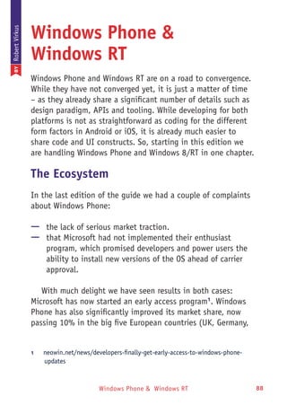 Windows Phone & Windows RT 88
Windows Phone &
Windows RT
Windows Phone and Windows RT are on a road to convergence.
While they have not converged yet, it is just a matter of time
– as they already share a significant number of details such as
design paradigm, APIs and tooling. While developing for both
platforms is not as straightforward as coding for the different
form factors in Android or iOS, it is already much easier to
share code and UI constructs. So, starting in this edition we
are handling Windows Phone and Windows 8/RT in one chapter.
The Ecosystem
In the last edition of the guide we had a couple of complaints
about Windows Phone:
—— the lack of serious market traction.
—— that Microsoft had not implemented their enthusiast
program, which promised developers and power users the
ability to install new versions of the OS ahead of carrier
approval.
With much delight we have seen results in both cases:
Microsoft has now started an early access program1
. Windows
Phone has also significantly improved its market share, now
passing 10% in the big five European countries (UK, Germany,
1	 neowin.net/news/developers-finally-get-early-access-to-windows-phone-
updates
BYRobertVirkus
 